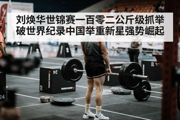 刘焕华世锦赛一百零二公斤级抓举破世界纪录中国举重新星强势崛起