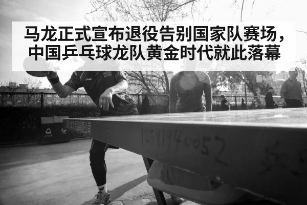 马龙正式宣布退役告别国家队赛场，中国乒乓球龙队黄金时代就此落幕