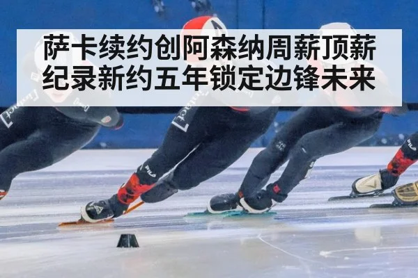 萨卡续约创阿森纳周薪顶薪纪录新约五年锁定边锋未来